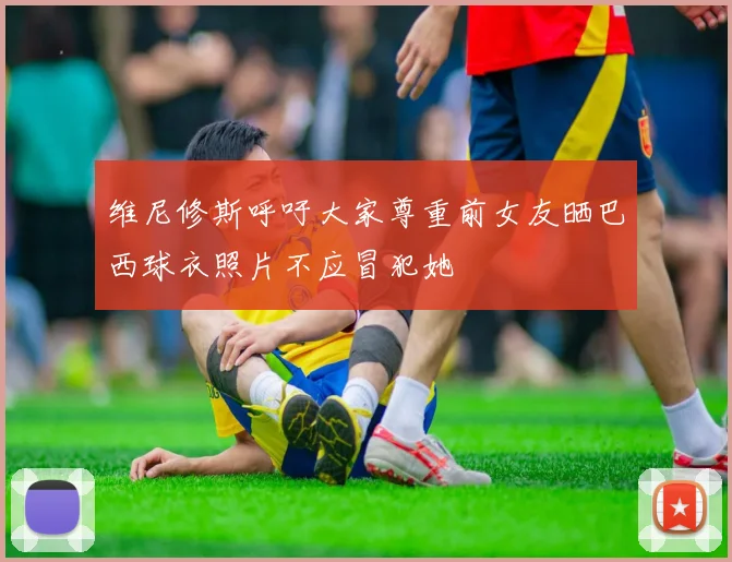维尼修斯呼吁大家尊重前女友晒巴西球衣照片不应冒犯她