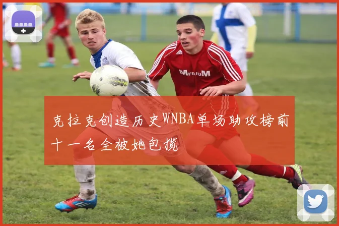 克拉克创造历史WNBA单场助攻榜前十一名全被她包揽