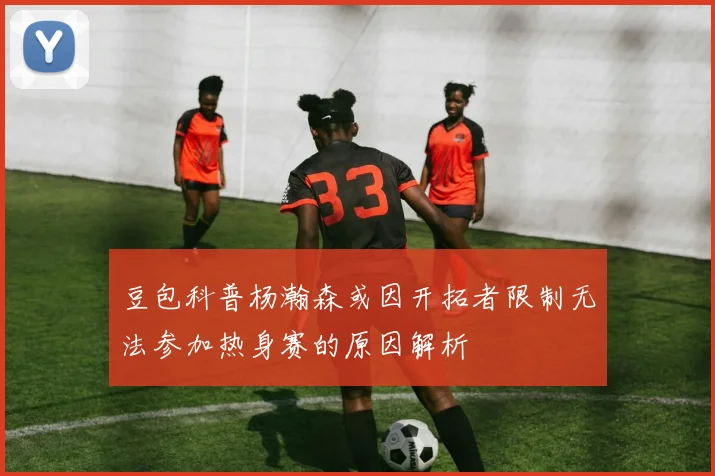 豆包科普杨瀚森或因开拓者限制无法参加热身赛的原因解析