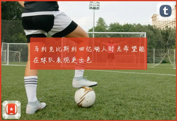 马利克比斯利回忆湖人时光希望能在球队表现更出色