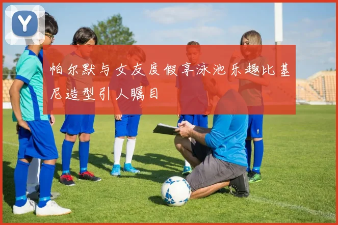 帕尔默与女友度假享泳池乐趣比基尼造型引人瞩目