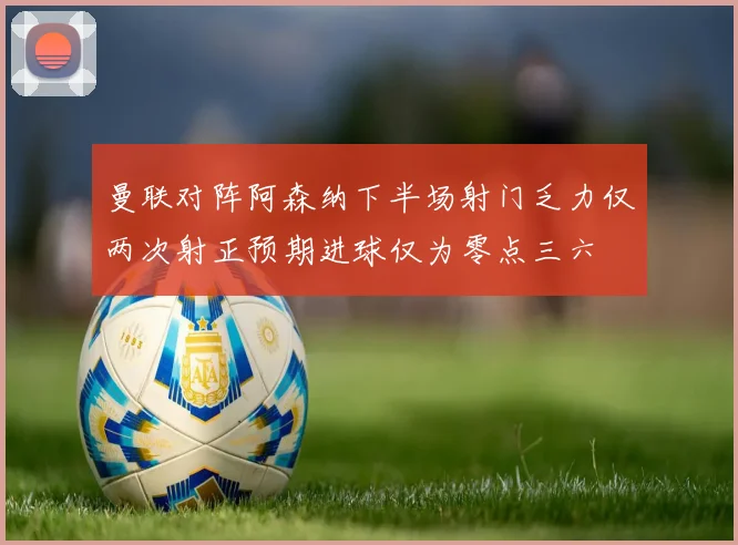 曼联对阵阿森纳下半场射门乏力仅两次射正预期进球仅为零点三六