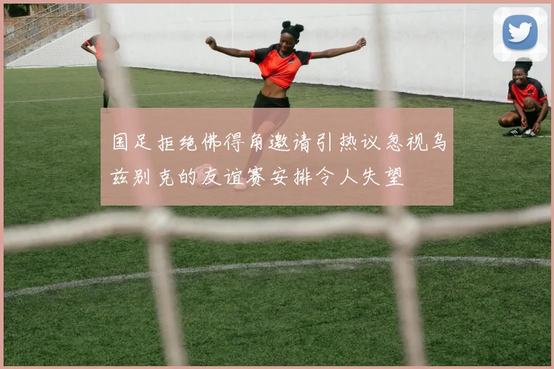 国足拒绝佛得角邀请引热议忽视乌兹别克的友谊赛安排令人失望