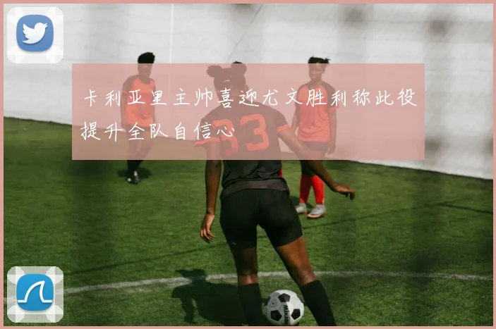 卡利亚里主帅喜迎尤文胜利称此役提升全队自信心
