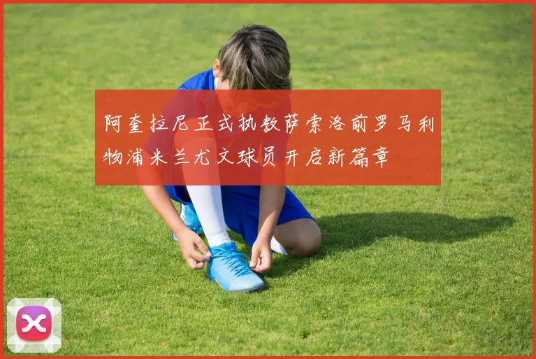 阿奎拉尼正式执教萨索洛前罗马利物浦米兰尤文球员开启新篇章