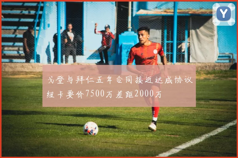 戈登与拜仁五年合同接近达成协议纽卡要价7500万差距2000万