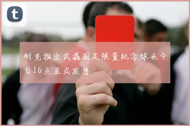 耐克推出武磊国足限量纪念球衣今日16点正式发售