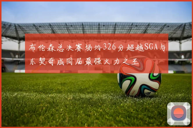 布伦森总决赛场均326分超越SGA与东契奇成同届最强火力之王