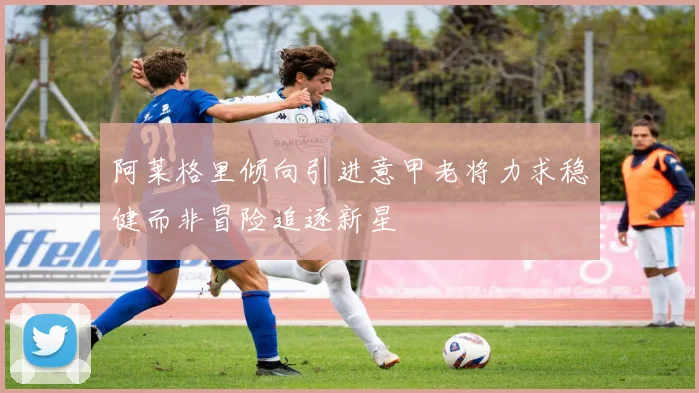 阿莱格里倾向引进意甲老将力求稳健而非冒险追逐新星