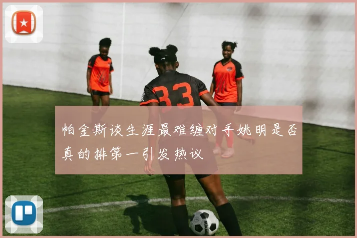 帕金斯谈生涯最难缠对手姚明是否真的排第一引发热议