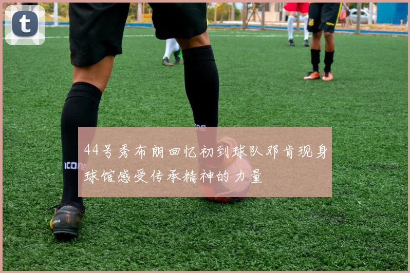 44号秀布朗回忆初到球队邓肯现身球馆感受传承精神的力量