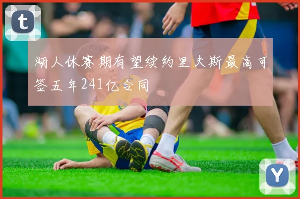 湖人休赛期有望续约里夫斯最高可签五年241亿合同