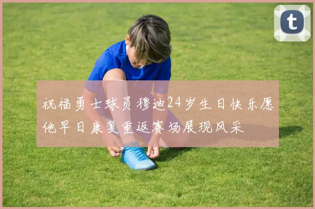 祝福勇士球员穆迪24岁生日快乐愿他早日康复重返赛场展现风采