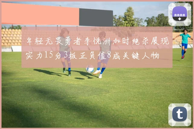 年轻无畏勇者李悦洲加时绝杀展现实力15分3板正负值8成关键人物